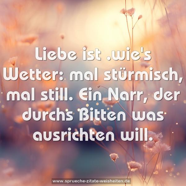 Liebe ist .wie's Wetter: mal stürmisch, mal still.
Ein Narr, der durchs Bitten was ausrichten will.