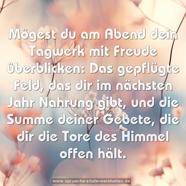 Mögest du am Abend dein Tagwerk mit Freude überblicken:
Das gepflügte Feld, das dir im nächsten Jahr Nahrung gibt, und die Summe deiner Gebete,
die dir die Tore des Himmel offen hält.