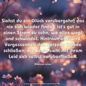 Siehst du ein Glück vorübergehn, das nie sich wieder findet,
ist's gut in einen Strom zu sehn, wo alles wogt und schwindet.
Hinträumend wird Vergessenheit des Herzens Wunde schließen;
die Seele sieht mit ihrem Leid sich selbst vorüberfließen.