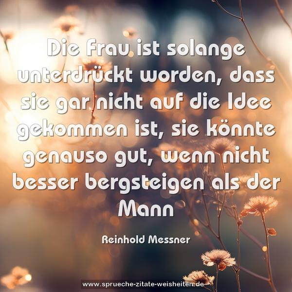 Die Frau ist solange unterdrückt worden,
dass sie gar nicht auf die Idee gekommen ist,
sie könnte genauso gut,
wenn nicht besser bergsteigen als der Mann