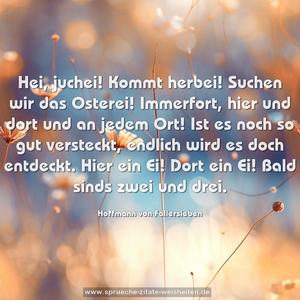 Hei, juchei! Kommt herbei! Suchen wir das Osterei!
Immerfort, hier und dort und an jedem Ort!
Ist es noch so gut versteckt, endlich wird es doch entdeckt.
Hier ein Ei! Dort ein Ei! Bald sinds zwei und drei.