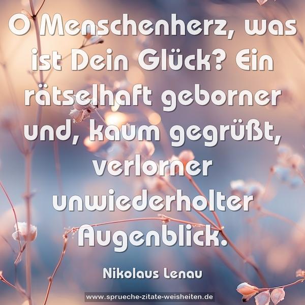 O Menschenherz, was ist Dein Glück?
Ein rätselhaft geborner und, kaum gegrüßt,
verlorner unwiederholter Augenblick.