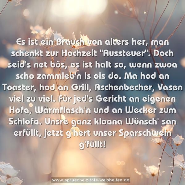 Es ist ein Brauch von alters her,
man schenkt zur Hochzeit "Aussteuer".
Doch seid's net bös, es ist halt so,
wenn zwoa scho zammleb'n is ois do.
Ma hod an Toaster, hod an Grill,
Aschenbecher, Vasen viel zu viel.
Für jed's Gericht an eigenen Hofa,
Wärmflasch'n und an Wecker zum Schlofa.
Unsre ganz kloana Wünsch' san erfüllt,
jetzt g'hert unser Sparschwein g'füllt!