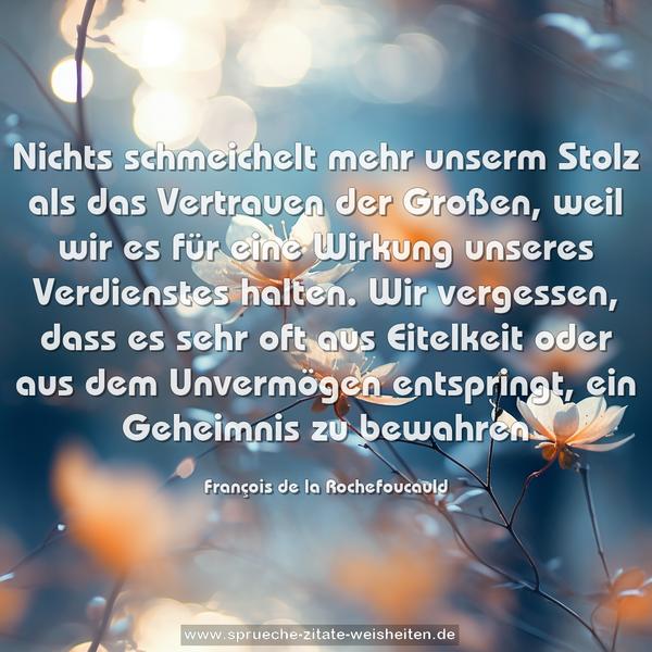 Nichts schmeichelt mehr unserm Stolz als das Vertrauen der Großen, weil wir es für eine Wirkung unseres Verdienstes halten. Wir vergessen, dass es sehr oft aus Eitelkeit oder aus dem Unvermögen entspringt, ein Geheimnis zu bewahren