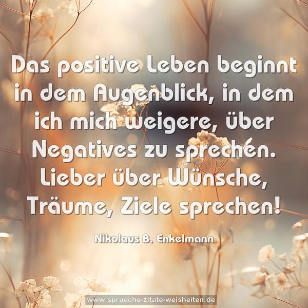 Das positive Leben beginnt in dem Augenblick,
in dem ich mich weigere, über Negatives zu sprechen.
Lieber über Wünsche, Träume, Ziele sprechen!