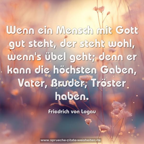 Wenn ein Mensch mit Gott gut steht,
der steht wohl, wenn's übel geht;
denn er kann die höchsten Gaben,
Vater, Bruder, Tröster haben.