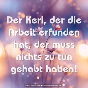 Der Kerl, der die Arbeit erfunden hat,
der muss nichts zu tun gehabt haben!