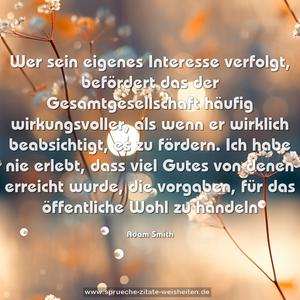 Wer sein eigenes Interesse verfolgt, befördert das der Gesamtgesellschaft häufig wirkungsvoller, als wenn er wirklich beabsichtigt, es zu fördern. Ich habe nie erlebt, dass viel Gutes von denen erreicht wurde, die vorgaben, für das öffentliche Wohl zu handeln