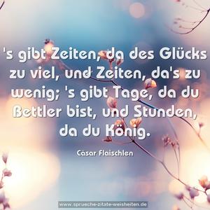 's gibt Zeiten, da des Glücks zu viel,
und Zeiten, da's zu wenig;
's gibt Tage, da du Bettler bist,
und Stunden, da du König.