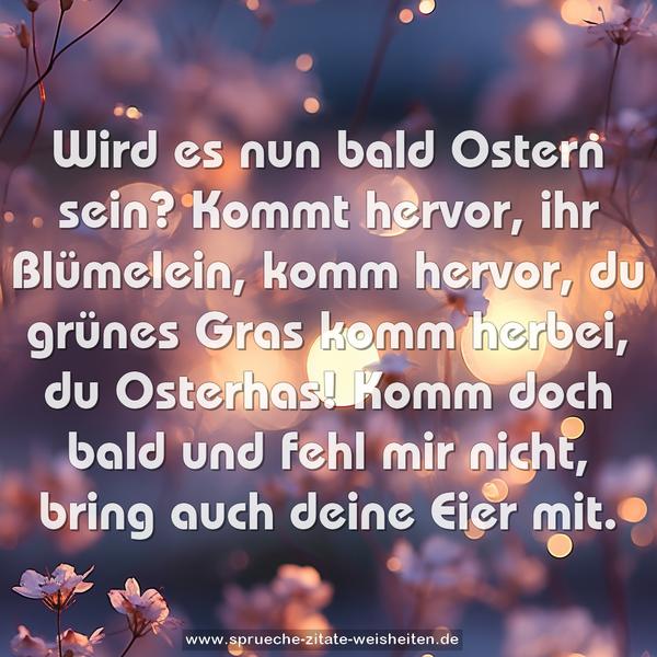 Wird es nun bald Ostern sein?
Kommt hervor, ihr Blümelein,
komm hervor, du grünes Gras
komm herbei, du Osterhas!
Komm doch bald und fehl mir nicht,
bring auch deine Eier mit.
