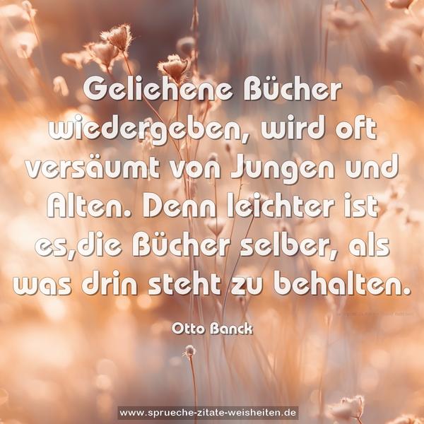 Geliehene Bücher wiedergeben,
wird oft versäumt von Jungen und Alten.
Denn leichter ist es,die Bücher selber,
als was drin steht zu behalten.