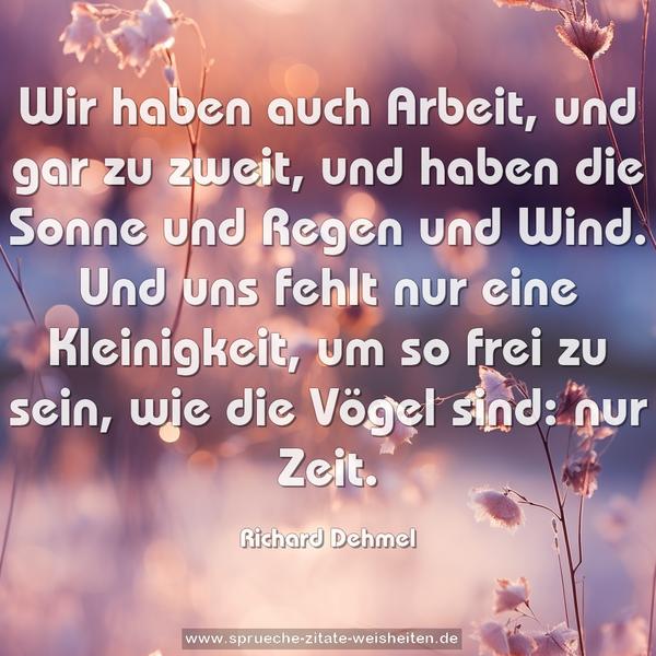 Wir haben auch Arbeit, und gar zu zweit,
und haben die Sonne und Regen und Wind.
Und uns fehlt nur eine Kleinigkeit,
um so frei zu sein, wie die Vögel sind: nur Zeit.