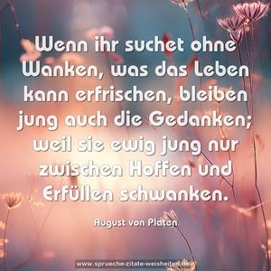 Wenn ihr suchet ohne Wanken,
was das Leben kann erfrischen,
bleiben jung auch die Gedanken;
weil sie ewig jung nur zwischen Hoffen und Erfüllen schwanken.