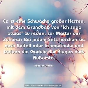 Es ist eine Schwäche großer Herren, mit dem Grundbaß von
"Ich sage etwas" zu reden, zur Marter der Zuhörer:
Bei jedem Satz horchen sie nach Beifall oder Schmeichelei
und treiben die Geduld der Klugen aufs Äußerste.