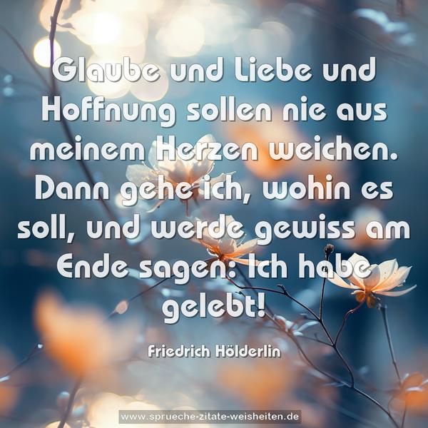 Glaube und Liebe und Hoffnung sollen nie aus meinem Herzen weichen. Dann gehe ich, wohin es soll, und werde gewiss am Ende sagen: Ich habe gelebt!