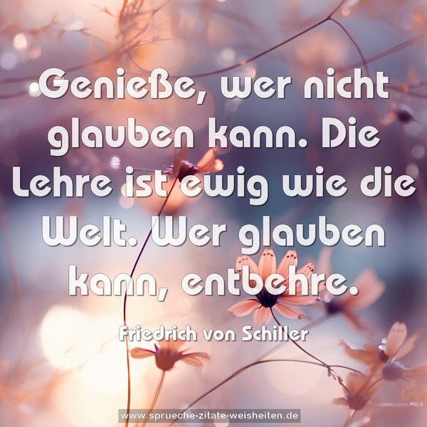 Genieße, wer nicht glauben kann.
Die Lehre ist ewig wie die Welt.
Wer glauben kann, entbehre.