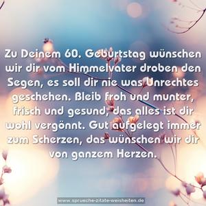 Zu Deinem 60. Geburtstag
wünschen wir dir
vom Himmelvater droben den Segen,
es soll dir nie was Unrechtes geschehen.
Bleib froh und munter, frisch und gesund,
das alles ist dir wohl vergönnt.
Gut aufgelegt immer zum Scherzen,
das wünschen wir dir von ganzem Herzen.