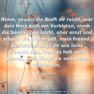 Nimm, soweit die Kraft dir reicht,
wär dein Herz auch am Verbluten,
nimm die bösen Tage leicht,
aber ernst und schwer die guten.
Laß, mein Freund, des Lebens Tage
dir wie liebe Freunde sein,
denn es holt nicht Wunsch, noch Klage
die verlorenen wieder ein.