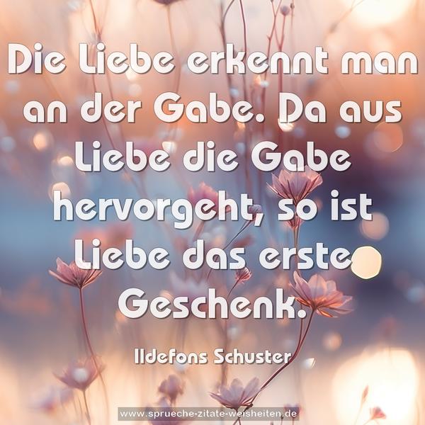 Die Liebe erkennt man an der Gabe.
Da aus Liebe die Gabe hervorgeht,
so ist Liebe das erste Geschenk.