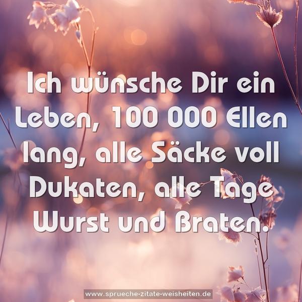 Ich wünsche Dir ein Leben,
100 000 Ellen lang,
alle Säcke voll Dukaten,
alle Tage Wurst und Braten.