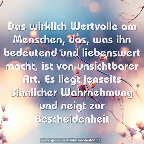 Das wirklich Wertvolle am Menschen,
das, was ihn bedeutend und liebenswert macht,
ist von unsichtbarer Art.
Es liegt jenseits sinnlicher Wahrnehmung
und neigt zur Bescheidenheit