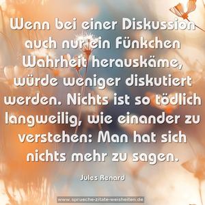 Wenn bei einer Diskussion auch nur ein Fünkchen Wahrheit herauskäme, würde weniger diskutiert werden. Nichts ist so tödlich langweilig, wie einander zu verstehen: Man hat sich nichts mehr zu sagen.