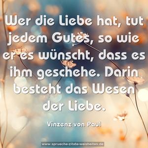 Wer die Liebe hat, tut jedem Gutes, so wie er es wünscht, dass es ihm geschehe. Darin besteht das Wesen der Liebe.