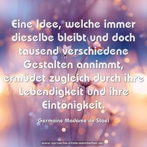 Eine Idee, welche immer dieselbe bleibt
und doch tausend verschiedene Gestalten annimmt,
ermüdet zugleich durch
ihre Lebendigkeit und ihre Eintönigkeit.