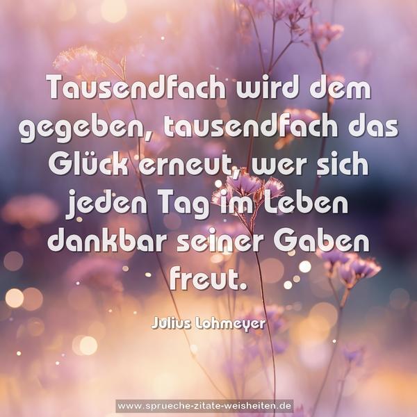 Tausendfach wird dem gegeben,
tausendfach das Glück erneut,
wer sich jeden Tag im Leben
dankbar seiner Gaben freut.
