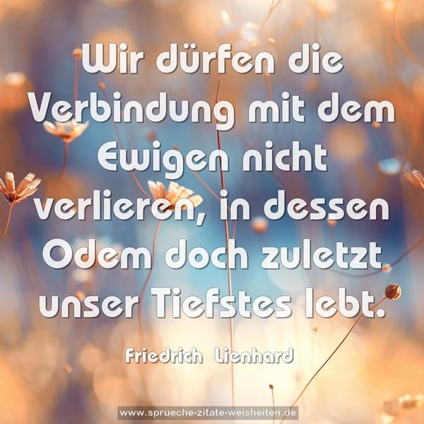 Wir dürfen die Verbindung mit dem Ewigen nicht verlieren,
in dessen Odem doch zuletzt unser Tiefstes lebt.