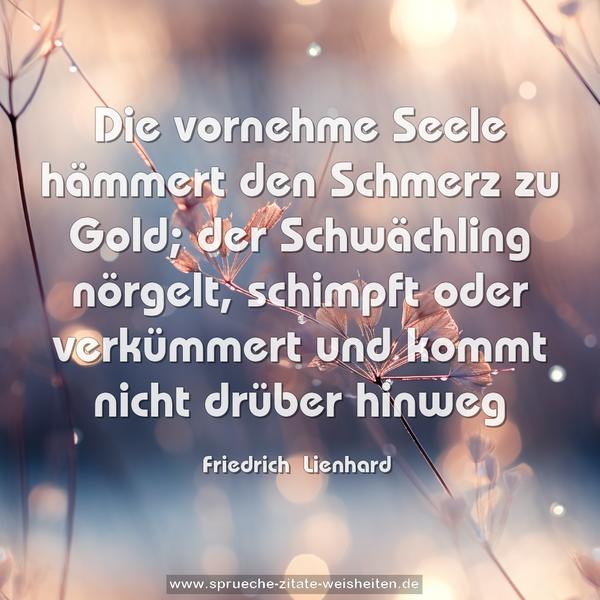 Die vornehme Seele hämmert den Schmerz zu Gold;
der Schwächling nörgelt, schimpft oder verkümmert
und kommt nicht drüber hinweg