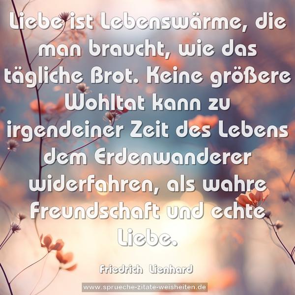 Liebe ist Lebenswärme, die man braucht,
wie das tägliche Brot.
Keine größere Wohltat kann zu irgendeiner Zeit des Lebens dem Erdenwanderer widerfahren,
als wahre Freundschaft und echte Liebe.