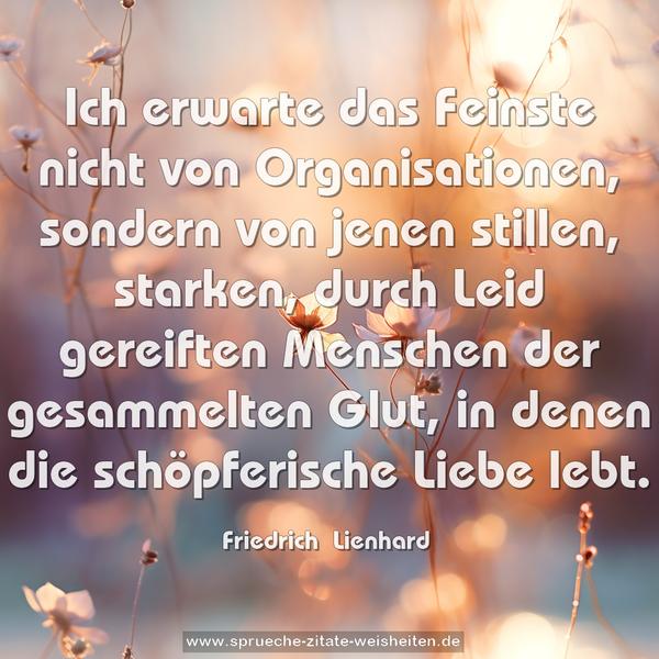 Ich erwarte das Feinste nicht von Organisationen,
sondern von jenen stillen, starken, durch Leid gereiften Menschen der gesammelten Glut, in denen die schöpferische Liebe lebt.