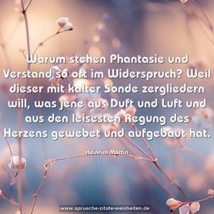 Warum stehen Phantasie und Verstand so oft im Widerspruch? Weil dieser mit kalter Sonde zergliedern will, was jene aus Duft und Luft und aus den leisesten Regung des Herzens gewebet und aufgebaut hat.