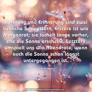 Hoffnung und Erinnerung sind zwei liebliche Schwestern. Erstere ist wie Morgenrot;
sie lächelt lange vorher, ehe die Sonne erscheint.
Letztere umspielt uns wie Abendröte,
wenn auch die Sonne schon längst untergegangen ist.