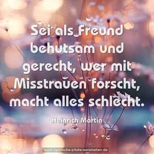 Sei als Freund behutsam und gerecht,
wer mit Misstrauen forscht, macht alles schlecht.