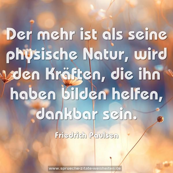Der mehr ist als seine physische Natur, wird den Kräften,
die ihn haben bilden helfen, dankbar sein.