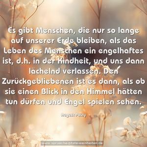 Es gibt Menschen, die nur so lange auf unserer Erde bleiben, als das Leben des Menschen ein engelhaftes ist, d.h. in der Kindheit, und uns dann lächelnd verlassen. Den Zurückgebliebenen ist es dann, als ob sie einen Blick in den Himmel hätten tun dürfen und Engel spielen sehen.