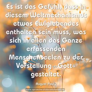 Es ist das Gefühl, dass in diesem Weltmechanismus etwas Ewiglebendes enthalten sein muss, was sich in allen das Ganze erfassenden Menschenseelen zu der Vorstellung »Gott« gestaltet.