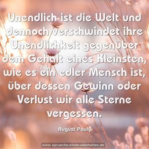 Unendlich ist die Welt und dennoch verschwindet ihre Unendlichkeit gegenüber dem Gehalt eines Kleinsten, wie es ein edler Mensch ist, über dessen Gewinn oder Verlust wir alle Sterne vergessen.