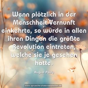 Wenn plötzlich in der Menschheit Vernunft einkehrte,
so würde in allen ihren Dingen die größte Revolution eintreten, welche sie je gesehen hätte.