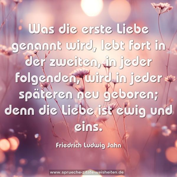 Was die erste Liebe genannt wird, lebt fort in der zweiten, in jeder folgenden, wird in jeder späteren neu geboren; denn die Liebe ist ewig und eins.