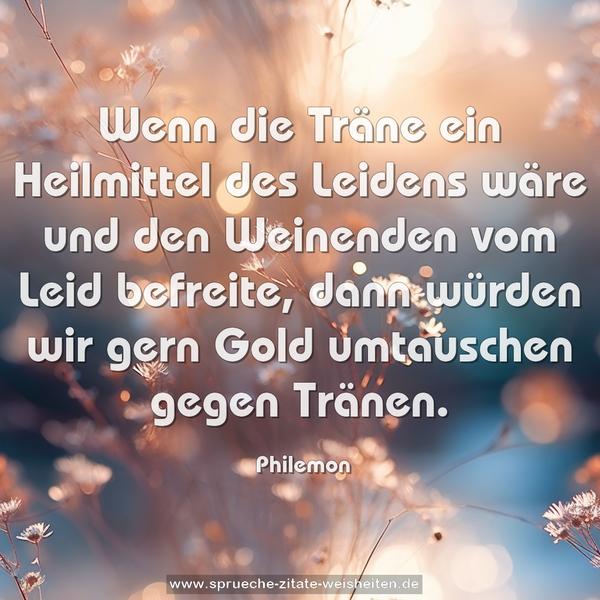 Wenn die Träne ein Heilmittel des Leidens wäre
und den Weinenden vom Leid befreite,
dann würden wir gern Gold umtauschen gegen Tränen.
