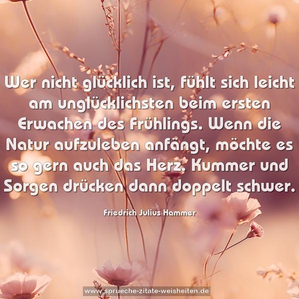 Wer nicht glücklich ist, fühlt sich leicht am unglücklichsten beim ersten Erwachen des Frühlings. Wenn die Natur aufzuleben anfängt, möchte es so gern auch das Herz. Kummer und Sorgen drücken dann doppelt schwer.