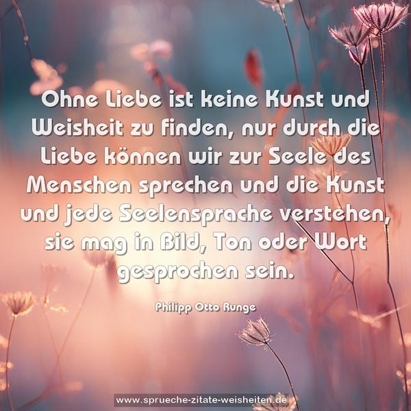 Ohne Liebe ist keine Kunst und Weisheit zu finden, nur durch die Liebe können wir zur Seele des Menschen sprechen und die Kunst und jede Seelensprache verstehen, sie mag in Bild, Ton oder Wort gesprochen sein.