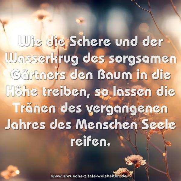 Wie die Schere und der Wasserkrug des sorgsamen Gärtners den Baum in die Höhe treiben, so lassen die Tränen des vergangenen Jahres des Menschen Seele reifen.