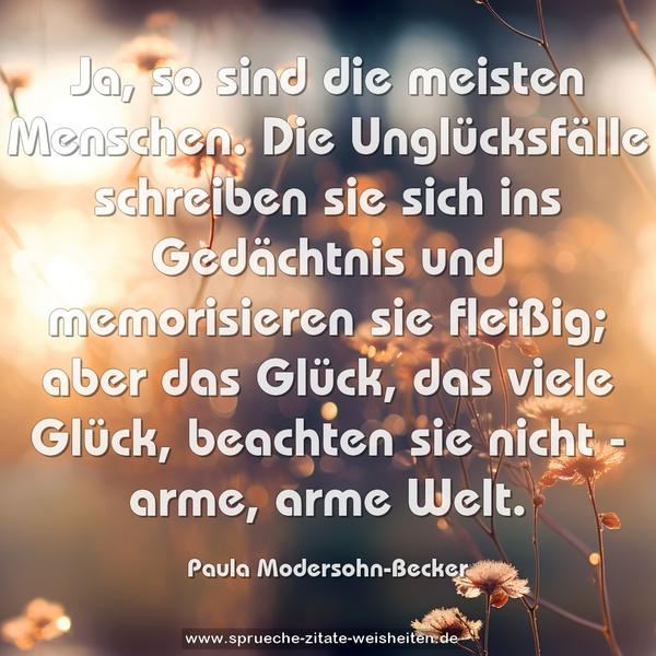 Ja, so sind die meisten Menschen.
Die Unglücksfälle schreiben sie sich ins Gedächtnis und memorisieren sie fleißig;
aber das Glück, das viele Glück, beachten sie nicht -
arme, arme Welt.