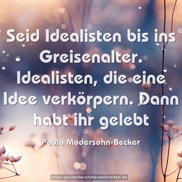 Seid Idealisten bis ins Greisenalter.
Idealisten, die eine Idee verkörpern.
Dann habt ihr gelebt
