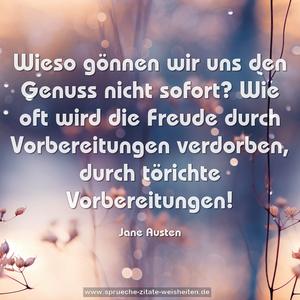 Wieso gönnen wir uns den Genuss nicht sofort?
Wie oft wird die Freude durch Vorbereitungen verdorben,
durch törichte Vorbereitungen!