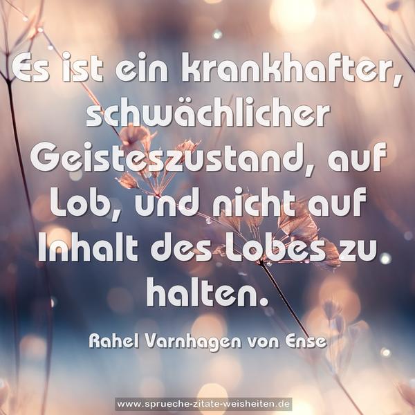 Es ist ein krankhafter, schwächlicher Geisteszustand, auf Lob, und nicht auf Inhalt des Lobes zu halten.